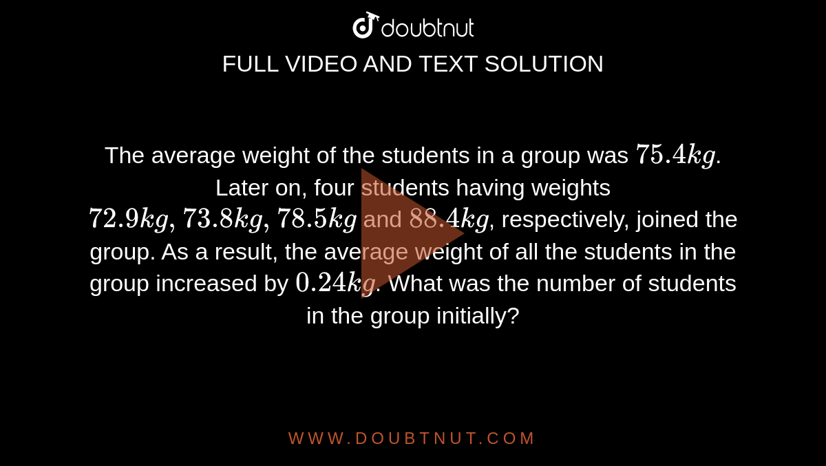 The average weight of the students in a group was `75.4 kg`. Later on, four students having weights `72.9 kg, 73.8 kg, 78.5 kg` and `88.4 kg`, respectively, joined the group. As a result, the average weight of all the students in the group increased by `0.24 kg`. What was the number of students in the group initially?