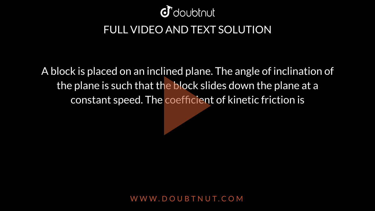 A block is placed on an inclined plane. The angle of inclination of the plane is such that the block slides down the plane at a constant speed. The coefficient of kinetic friction is