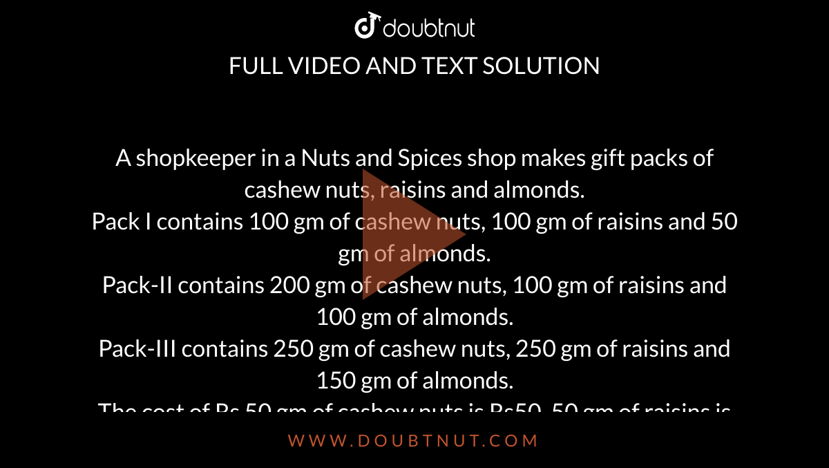 A shopkeeper in a Nuts and Spices shop makes gift packs of cashew nuts, raisins and almonds. <br> Pack I contains 100 gm of cashew nuts, 100 gm of raisins and 50 gm of almonds. <br> Pack-II contains 200 gm of cashew nuts, 100 gm of raisins and 100 gm of almonds. <br> Pack-III contains 250 gm of cashew nuts, 250 gm of raisins and 150 gm of almonds. <br> The cost of Rs 50 gm of cashew nuts is Rs50, 50 gm of raisins is Rs10, and 50 gm of almonds is Rs 60. What is the cost of each gift pack ? 