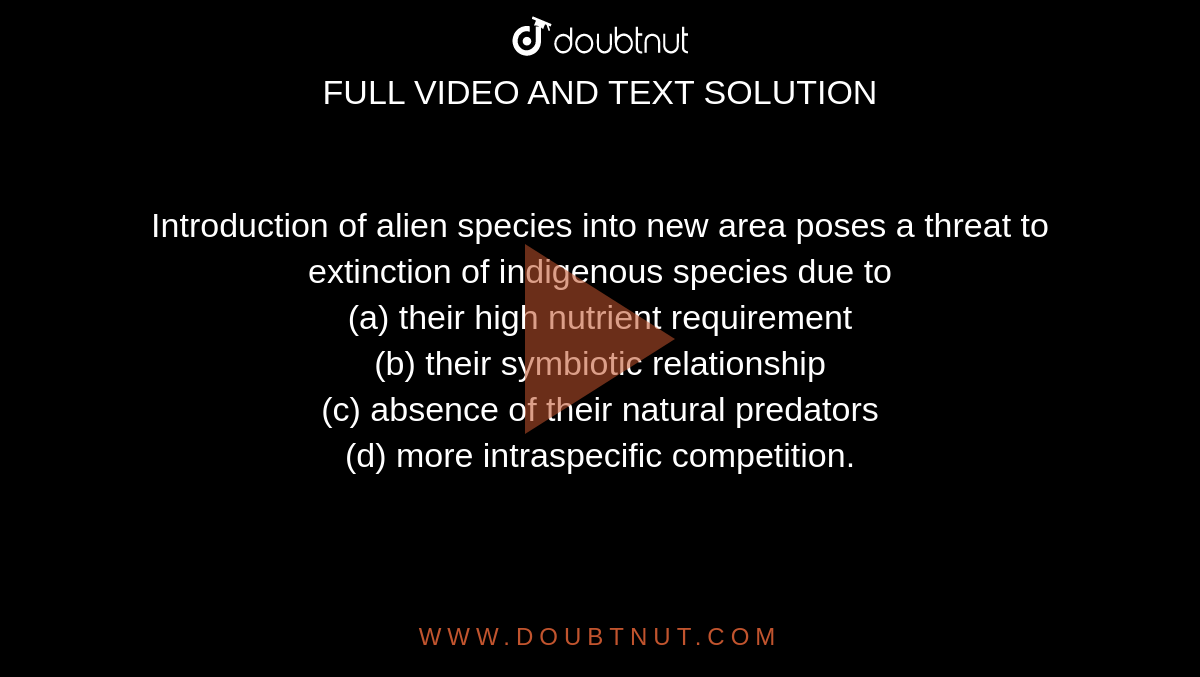 Introduction of alien species into new area poses a threat to extinction of indigenous species due to (a) their high nutrient requirement (b) their symbiotic relationship (c) absence of their natural predators ( Introduction of alien species into new area poses a threat to extinction of indigenous species due to (a) their high nutrient requirement (b) their symbiotic relationship (c) absence of their natural predators (