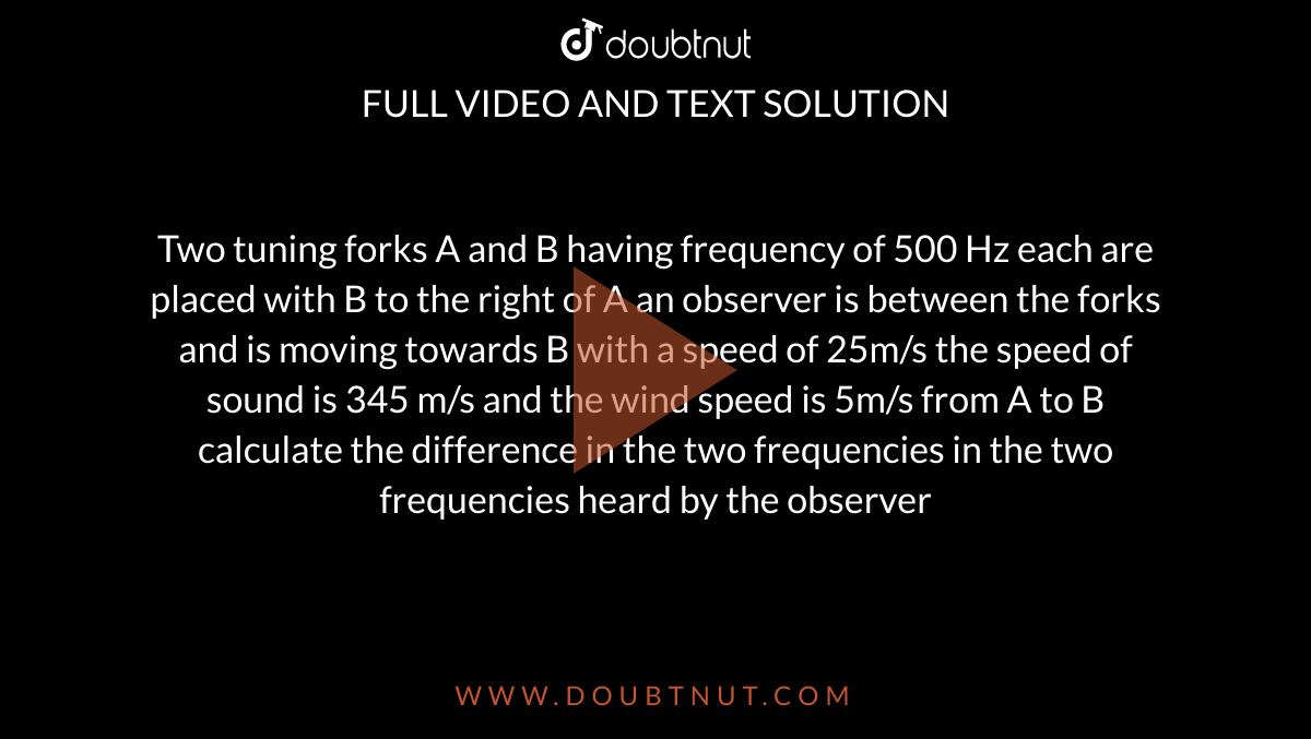 Two tuning forks A and B having frequency of 500 Hz each are placed with B to the right of A an observer is between the forks and is moving towards B with a speed of 25m/s the speed of sound is 345 m/s and the wind speed is 5m/s from A to B calculate the difference in the two frequencies in the two frequencies heard by the observer