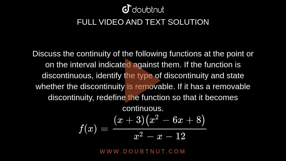 Discuss the continuity of the following functions at the point or on the interval indicated against them. If the function is discontinuous, identify the type of discontinuity and state whether the discontinuity is removable. If it has a removable discontinuity, redefine the function so that it becomes continuous. <br> `f(x)=((x+3)(x^2-6x+8))/(x^2-x-12)` 