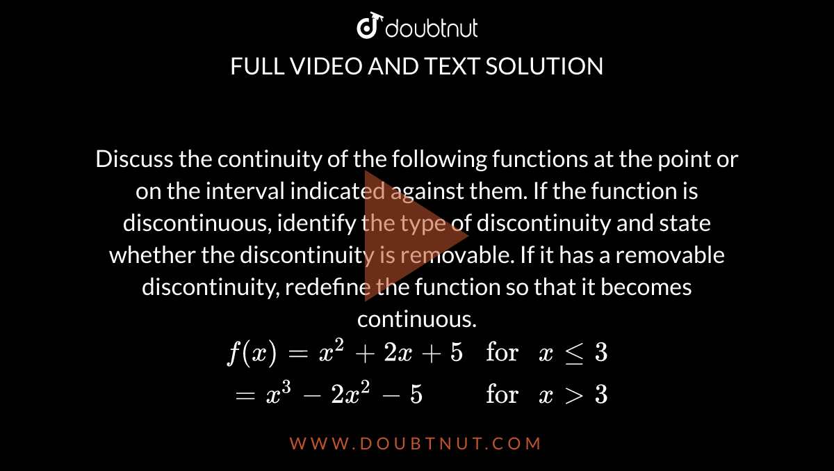 Discuss the continuity of the following functions at the point or on the interval indicated against them. If the function is discontinuous, identify the type of discontinuity and state whether the discontinuity is removable. If it has a removable discontinuity, redefine the function so that it becomes continuous. <br> `{:(f(x) =x^2+2x+5,"for " x le 3),(=x^3-2x^2-5,"for " x gt3):}`