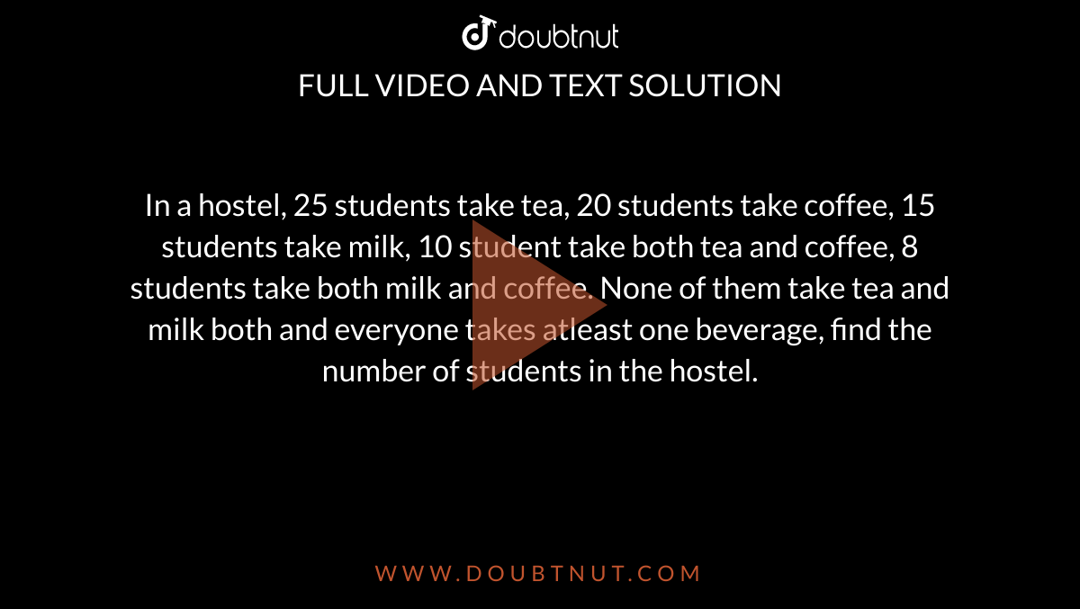 In a hostel, 25 students take tea, 20 students take coffee, 15 students take milk, 10 student take both tea and coffee, 8 students take both milk and coffee. None of them take tea and milk both and everyone takes atleast one beverage, find the number of students in the hostel. 