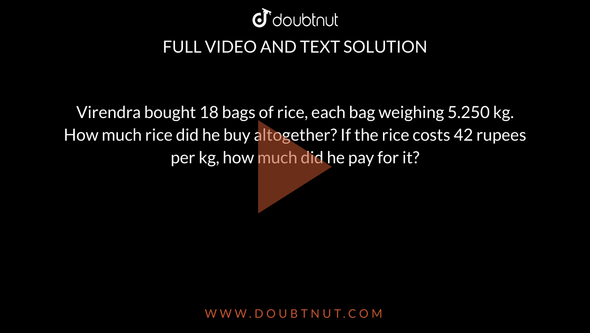 Virendra bought 18 bags of rice, each bag weighing 5.250 kg. How much rice did he buy altogether? If the rice costs 42 rupees per kg, how much did he pay for it?