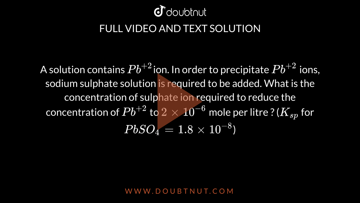 A solution contains `Pb^(+ 2)`ion. In order to precipitate `Pb^(+2 )` ions, sodium sulphate solution is required to be added. What is the concentration of sulphate ion required to reduce the concentration of `Pb ^(+2)`  to `2 xx 10^(-6 )` mole per litre ? (`K_(sp)`  for` PbSO_(4) = 1.8 xx 10^(-8)`) 