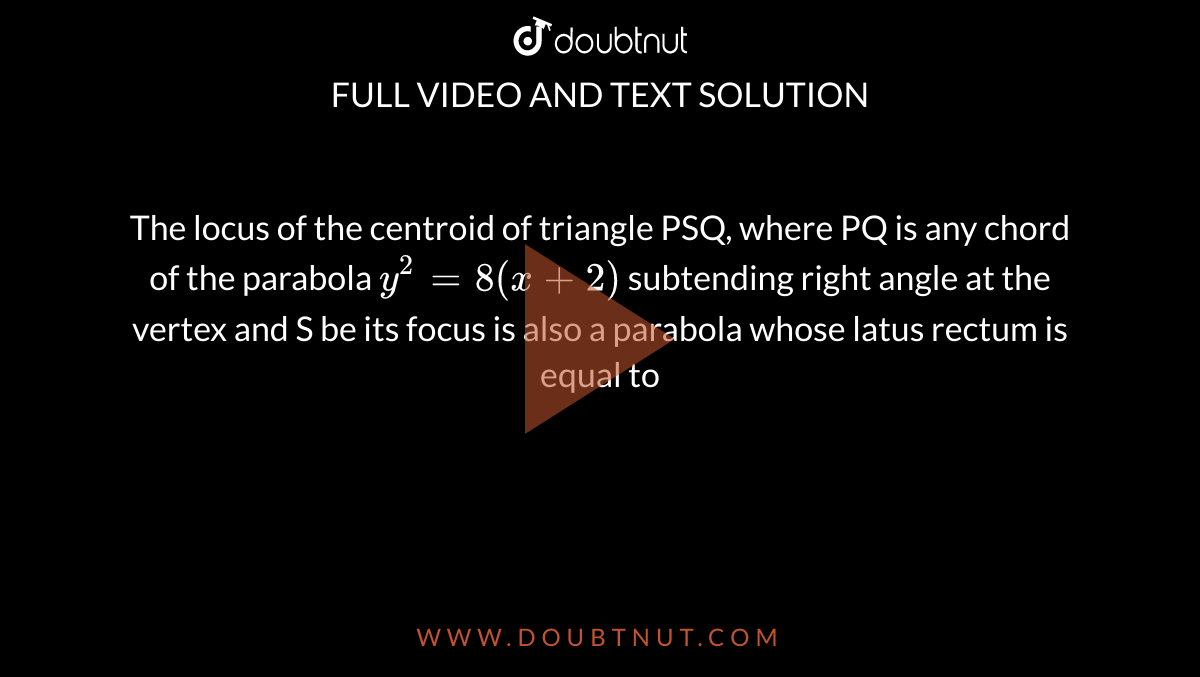 The Locus Of The Centroid Of Triangle Psq Where Pq Is Any Chord Of The Parabola Y 2 8 X 2 Subtending Right Angle At The Vertex And S Be Its Focus Is Also A Parabola Whose Latus Rectum Is Equal To