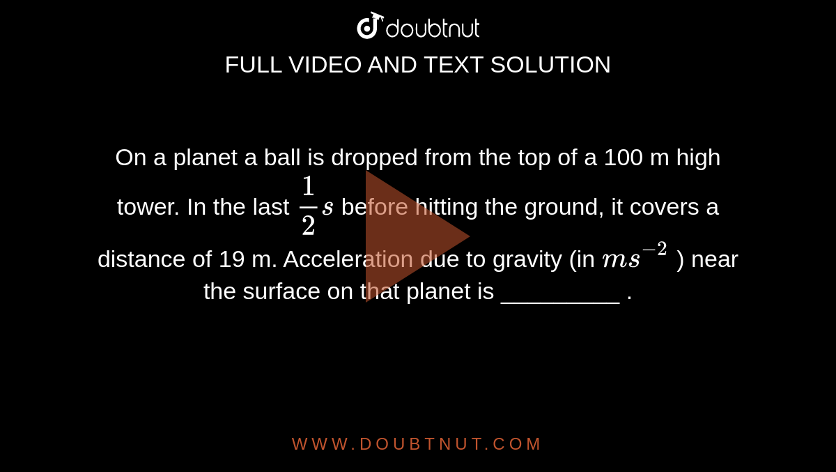 On a planet a ball is dropped from the top of a 100 m high tower. In the last `(1)/(2)s` before hitting the ground, it covers a distance of 19 m. Acceleration due to gravity (in `ms^(-2)` ) near the surface on that planet is _________ . 