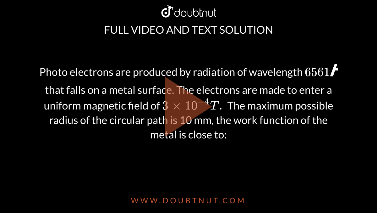  Photo electrons are produced by radiation of wavelength `6561 Å` that falls on a metal surface. The electrons are made to enter a uniform magnetic field of `3 xx 10^(-4) T.` The maximum possible radius of the circular path is  10 mm, the work function of the metal is close to: 