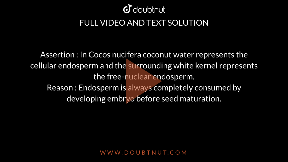 Assertion : In Cocos nucifera coconut water represents the cellular endosperm and the surrounding white kernel represents the free-nuclear endosperm. <br> Reason : Endosperm is always completely consumed by developing embryo before seed maturation. 