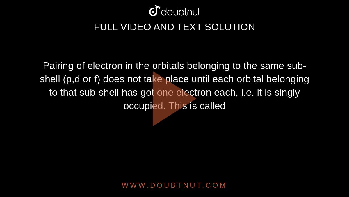 Pairing of electron in the orbitals belonging to the same sub-shell (p,d or f) does not take place until each orbital belonging to that sub-shell has got one electron each, i.e. it is singly occupied. This is called