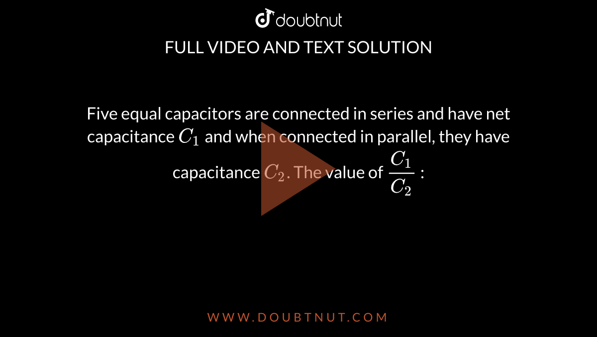 Five equal capacitors are connected in  series and have net capacitance `C_1` and when connected in parallel, they have capacitance `C_2`. The value of `C_1/C_2` : 