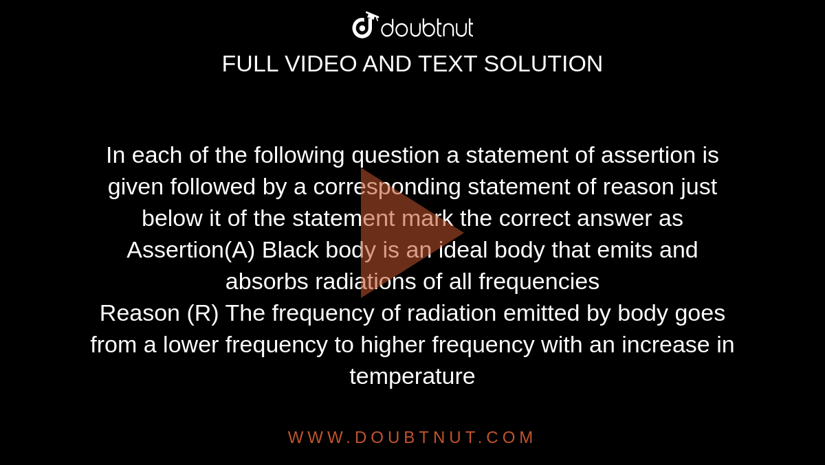 In each of the following question a statement of assertion is given followed by a corresponding statement of reason just below it of the statement mark the correct answer as <br> Assertion(A) Black body is an ideal body that emits and absorbs radiations of all frequencies <br> Reason (R) The frequency of radiation emitted by body goes from a lower frequency to higher frequency with an increase in temperature