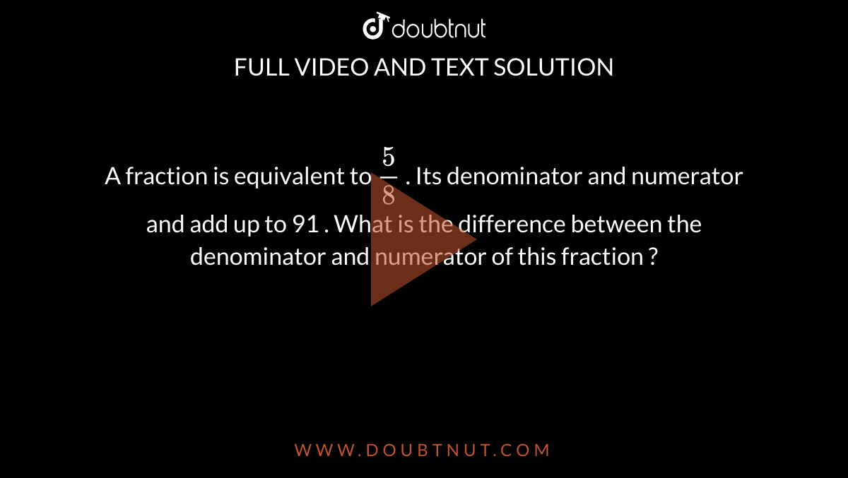 A fraction is equivalent to ` (5)/(8)` . Its denominator and numerator and add up to 91 . What is the difference between the denominator and numerator  of this fraction ? 