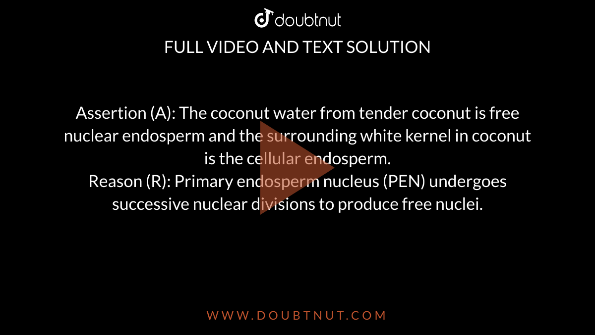 Assertion (A): The coconut water from tender coconut is free nuclear endosperm and the surrounding white kernel in coconut is the cellular endosperm. <br> Reason (R): Primary endosperm nucleus (PEN) undergoes successive nuclear divisions to produce free nuclei. 