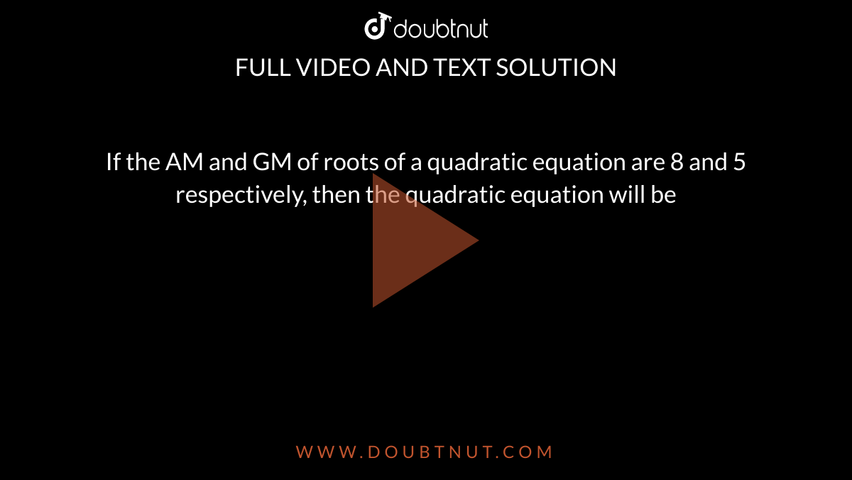If the AM and GM of roots of a quadratic equation are 8 and 5 respectively, then the quadratic equation will be