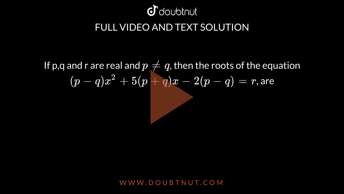 If p,q and r are real and `p ne q`, then the roots of the equation `(p-q)x^2+5(p+q)x-2(p-q)=r`, are