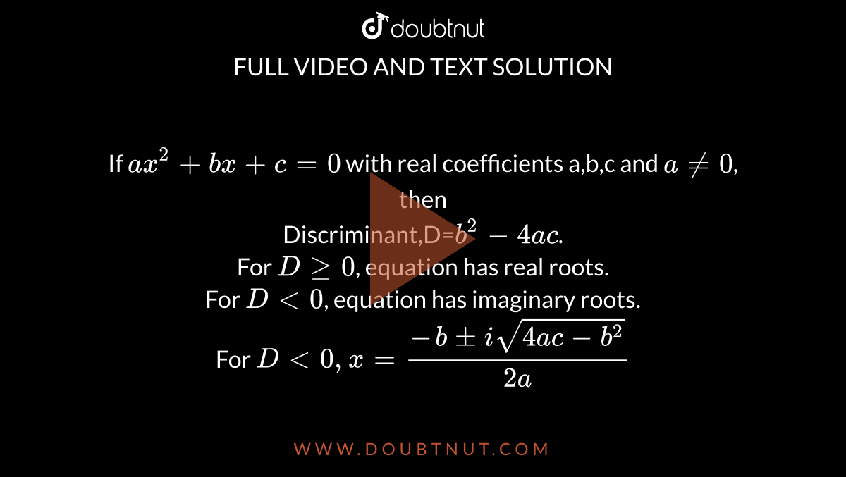 If `ax^2+bx+c=0` with real coefficients a,b,c and `a ne 0`, then <br> Discriminant,D=`b^2-4ac`. <br> For `Dge0`, equation has real roots. <br> For `D lt 0`, equation has imaginary roots. <br> For `D lt0,x=(-b+-isqrt(4ac-b^2))/(2a)`