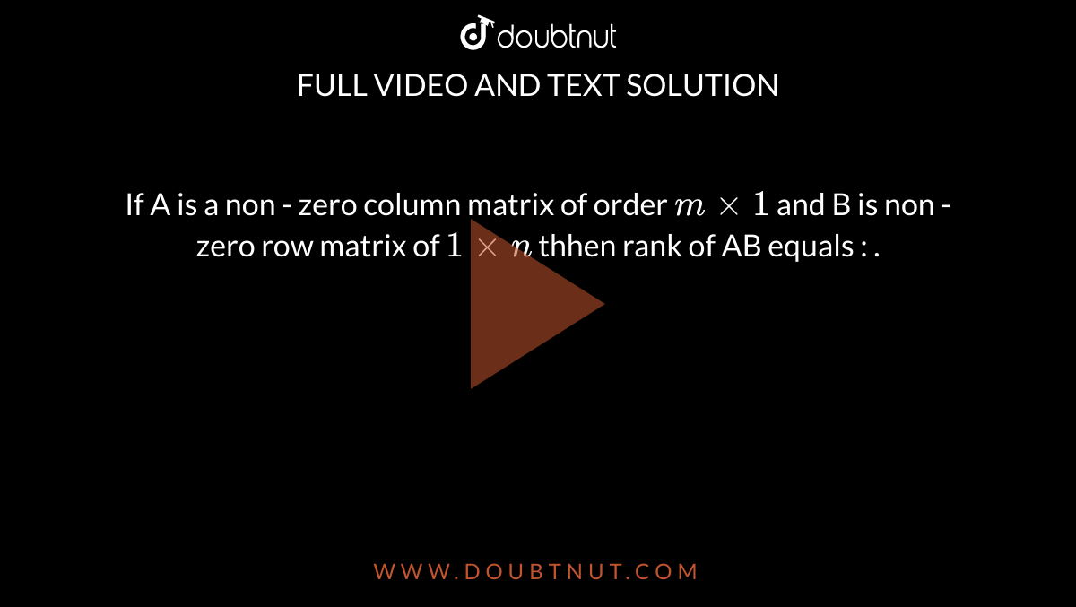 If A is a non - zero column matrix of order `m xx 1 ` and B is non - zero row matrix of `1 xx n` thhen rank of AB equals :  . 