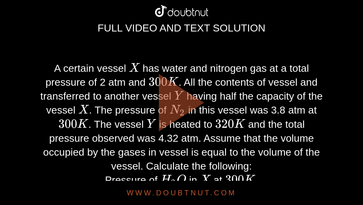 A certain vessel `X` has water and nitrogen gas at a total pressure of 2 atm and `300 K`. All the contents of vessel and transferred to another vessel `Y` having half the capacity of the vessel `X`. The pressure of `N_(2)` in this vessel was 3.8 atm at `300 K`. The vessel `Y` is heated to `320 K` and the total pressure observed was 4.32 atm. Assume that the volume occupied by the gases in vessel is equal to the volume of the vessel. Calculate the following: <br> Pressure of `H_(2)O` in `X` at `300 K`.