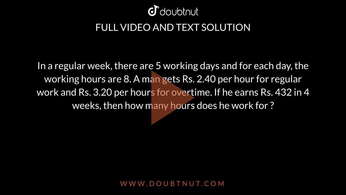 	
In a regular week, there are 5 working days and for each day, the working hours are 8. A man gets Rs. 2.40 per hour for regular work and Rs. 3.20 per hours for overtime. If he earns Rs. 432 in 4 weeks, then how many hours does he work for ?