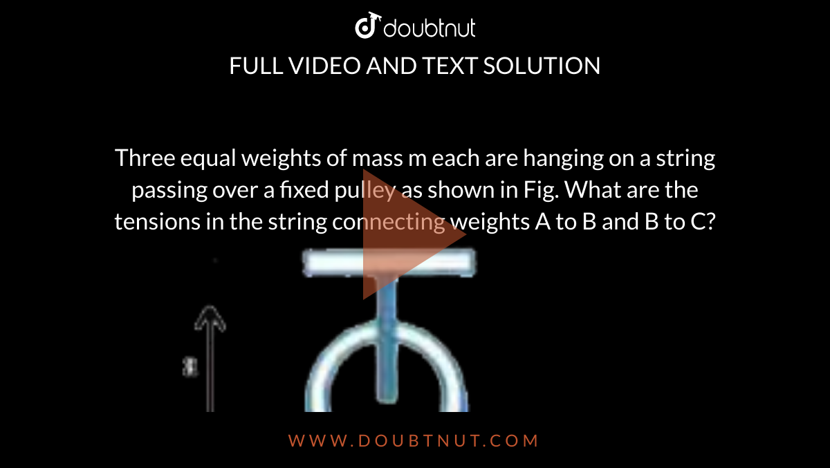 Three equal weights of mass m each are hanging on a string passing over a fixed pulley as shown in Fig. What are the tensions in the string connecting weights A to B and B to C? <br> <img src="https://d10lpgp6xz60nq.cloudfront.net/physics_images/AKS_AI_PHY_V01_P1_C06_E03_011_Q01.png" width="80%">