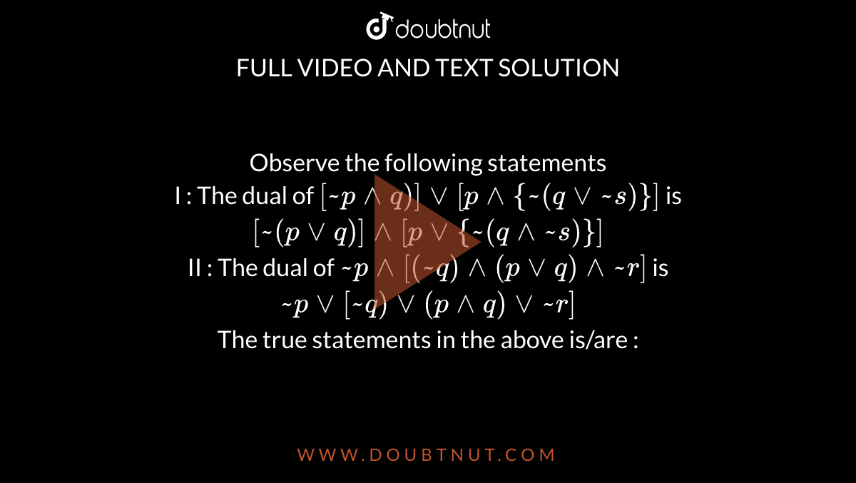 Observe the following statements  <br> I : The dual of `[ ~p ^^ q)] vv [ p ^^ {~(q vv ~s)}]` is `[~(p vv q)] ^^ [p vv{~(q ^^ ~s)}]` <br> II : The dual of `~p ^^ [(~q) ^^ (p vv q) ^^ ~r]` is `~p vv[~q) vv(p ^^ q) vv ~r]` <br> The true statements in the above is/are :