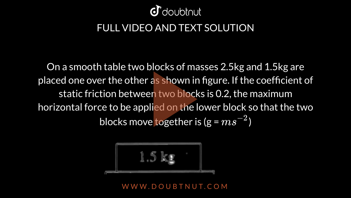 On a smooth table two blocks of masses 2.5kg and 1.5kg are placed one over the other as shown in figure. If the coefficient of static friction between two blocks is 0.2, the maximum horizontal force to be applied on the lower block so that the two blocks move together is (g = `ms^(-2)`) <br> <img src="https://d10lpgp6xz60nq.cloudfront.net/physics_images/AKS_CAO_PHY_V01_P1_C05_E04_083_Q01.png" width="80%">
