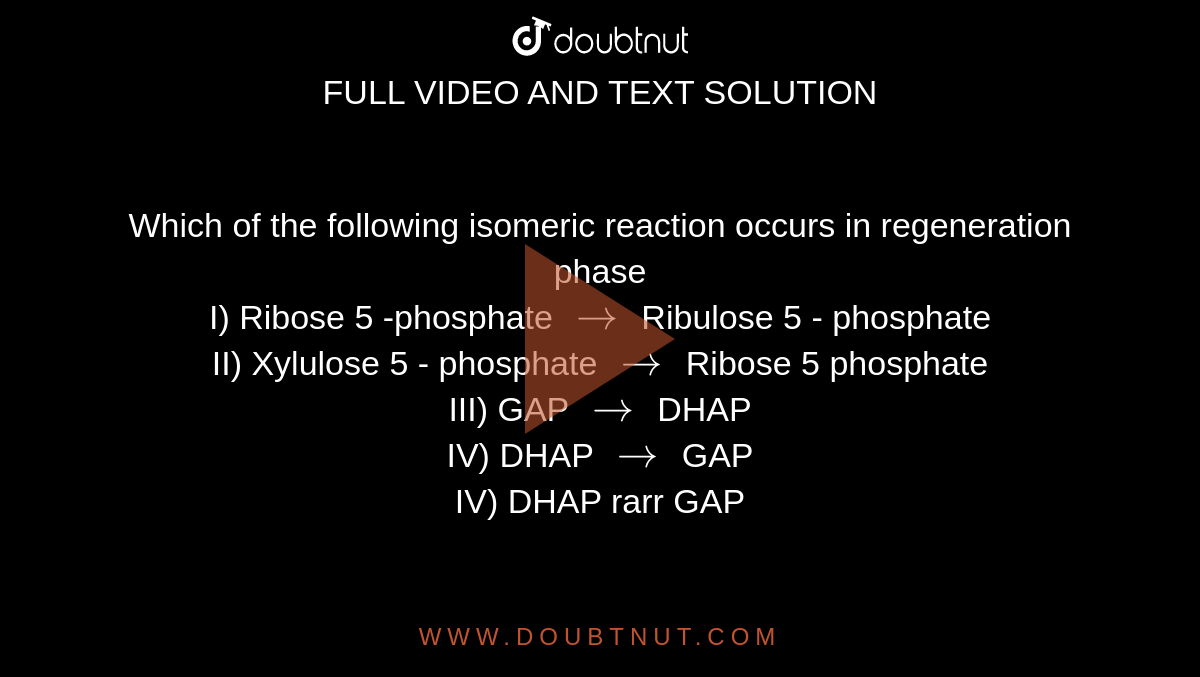 Which of the following isomeric reaction occurs in regeneration phase  <br> I) Ribose 5 -phosphate `rarr` Ribulose 5 - phosphate  <br> II) Xylulose 5 - phosphate  `rarr`  Ribose 5 phosphate <br> III) GAP `rarr` DHAP <br> IV) DHAP `rarr` GAP <br> IV) DHAP rarr GAP 
