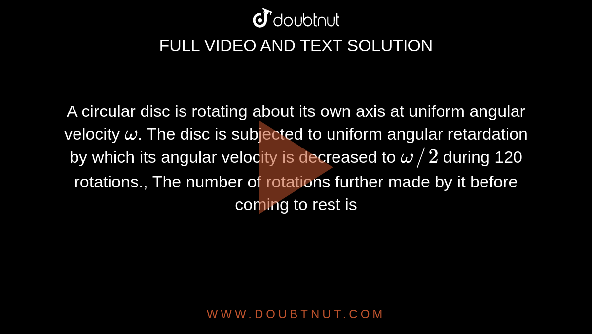 A circular disc is rotating about its own axis at uniform angular velocity `omega`. The disc is subjected to uniform angular retardation by which its angular velocity is decreased to `omega//2` during 120 rotations., The number of rotations further made by it before coming to rest is