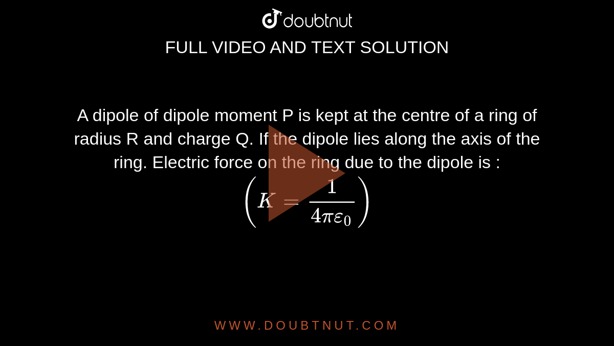 A dipole of dipole moment P is kept at the centre of a ring of radius R and charge Q. If the dipole lies along the axis of the ring. Electric force on the ring due to the dipole is : `(K = (1)/(4pi epsilon_(0)))`