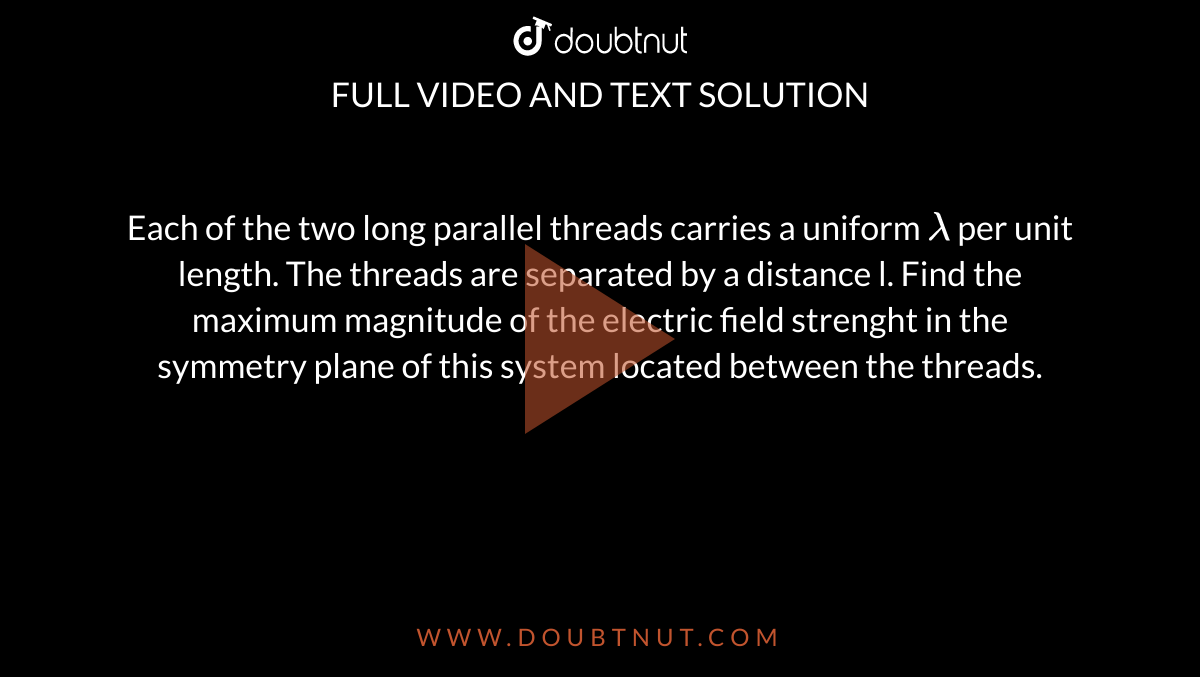 Each of the two long parallel threads carries a uniform `lambda` per unit length. The threads are separated by a distance l. Find the maximum magnitude of the electric field strenght in the symmetry plane of this system located between the threads. 