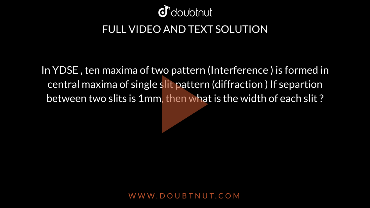 In YDSE , ten maxima of two pattern  (Interference ) is formed in central maxima of single slit pattern (diffraction ) If separtion  between two slits is 1mm, then what is the width of each slit ?