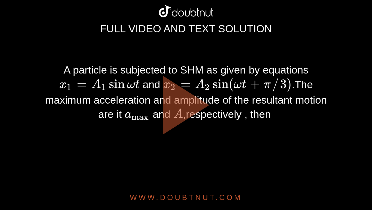 A particle is subjected to SHM as given by equations  `x_1 = A_1 sin omegat ` and `x_2 = A_2 sin (omega t + pi//3)`.The maximum acceleration and amplitude of the resultant motion are it `a_("max")` and `A`,respectively , then 