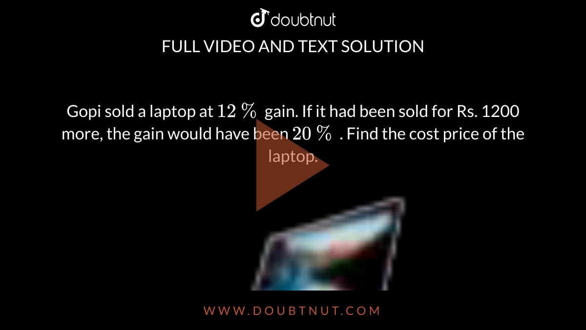 Gopi sold a laptop at `12%`  gain. If it had been sold for Rs. 1200 more, the gain would have been `20%` . Find the cost price of the laptop. <br> <img src="https://doubtnut-static.s.llnwi.net/static/physics_images/GTN_MAT_VIII_T2_V02_C01_E05_008_Q01.png" width="80%"> 