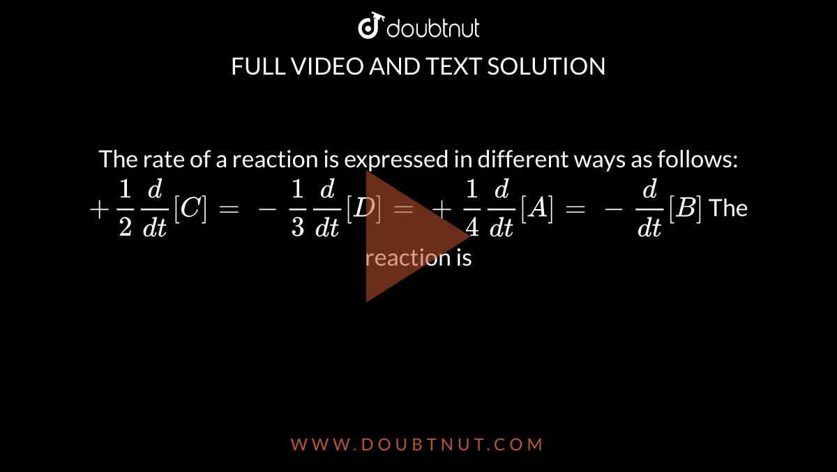 The rate of a reaction is expressed in different ways as follows: <br> `+ 1 / 2 d/dt [C] = - 1/ 3 d/dt [D] = + 1/ 4 d/dt [A] = - d/dt [B]` The reaction is