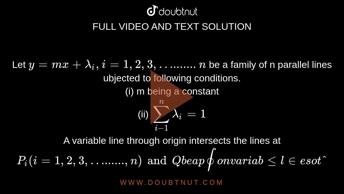 Let `y=mx+lambda_i, i=1, 2, 3,….......n` be a family of n parallel lines ubjected to following conditions. <br> (i) m being a constant <br> (ii) `sum_(i-1)^(n)lambda_i=1` <br> A variable line through origin intersects the lines at `P_i(i=1, 2, 3,…......,n) and Q be a point on variable line so that `sum_(i=1)^nOP_i=OQ`. If the locus of Q is a stright line which passes through a fixed point `(a, b) AAn in R,` then the value of `(a+b)` is