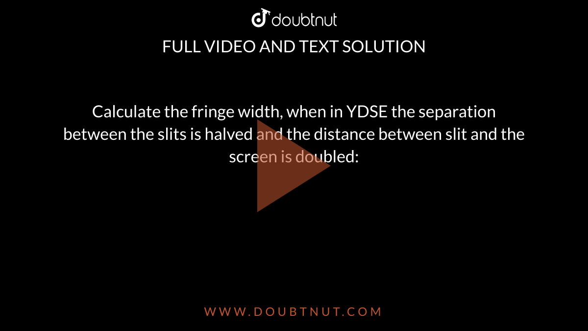 Calculate the fringe width, when in YDSE the separation between the slits is halved and the distance between slit and the screen is doubled: