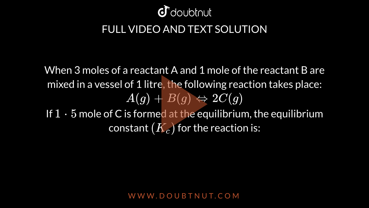 When 3 moles of a reactant A and 1 mole of the reactant B are mixed in a vessel of 1 litre, the following reaction takes place: <br> `A(g)+B(g) iff 2C(g)` <br> If `1cdot5` mole of C is formed at the equilibrium, the equilibrium constant `(K_c)` for the reaction is: