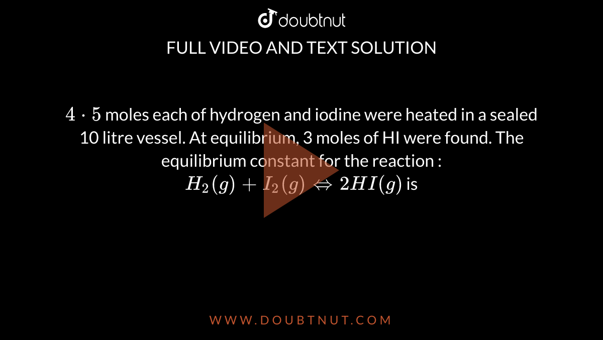 `4cdot5` moles each of hydrogen and iodine were heated in a sealed 10 litre vessel. At equilibrium, 3 moles of HI were found. The equilibrium constant for the reaction : <br> `H_2(g)+I_2(g) iff 2HI(g)` is