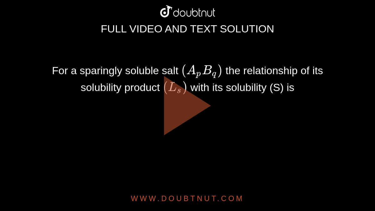 For a sparingly soluble salt `(A_pB_q)` the relationship of its solubility product `(L_s)` with its solubility (S) is