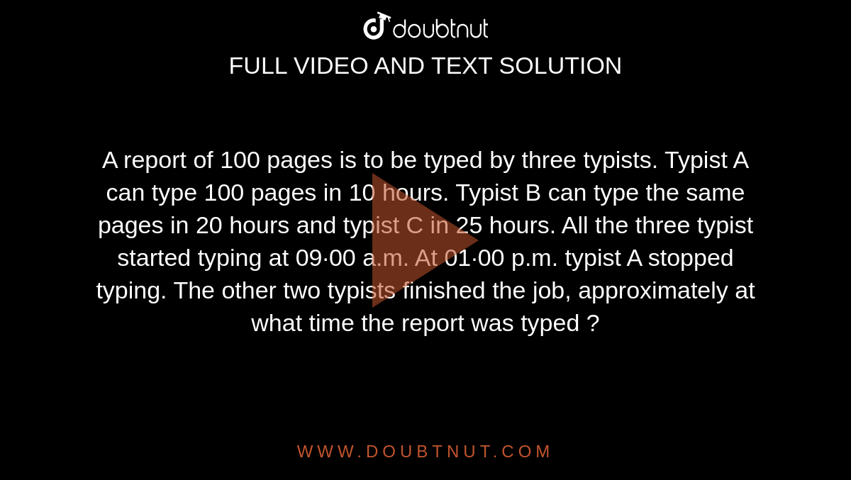 A report of 100 pages is to be typed by three typists. Typist A can type 100 pages in 10 hours. Typist B can type the same pages in 20 hours and typist C in 25 hours. All the three typist started typing at 09·00 a.m. At 01·00 p.m. typist A stopped typing. The other two typists finished the job, approximately at what time the report was typed ? 