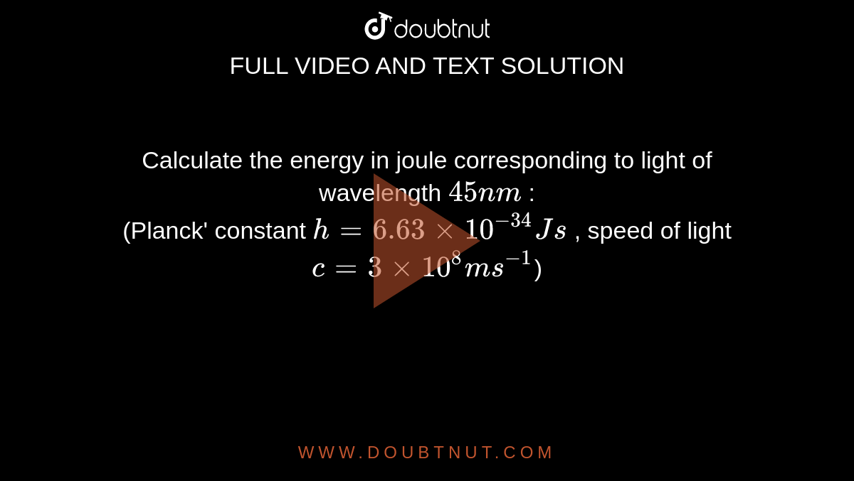 Calculate the energy in joule corresponding to light of wavelength `45 nm` : <br> (Planck' constant `h = 6.63 xx 10^-34 Js` , speed of light `c = 3 xx 10^8 ms^-1`)