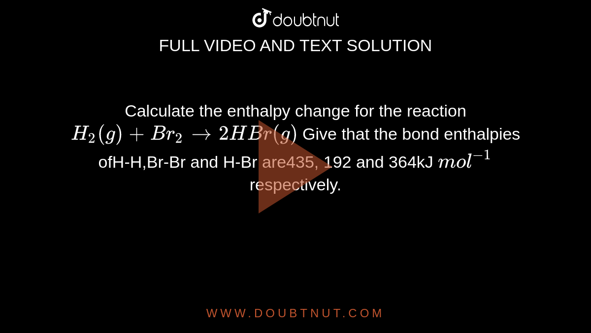 Calculate the enthalpy change for the reaction `H_(2)(g) + Br_(2)rarr 2HBr (g)` Give that the bond enthalpies ofH-H,Br-Br and H-Br are435, 192 and 364kJ `mol^(-1)` respectively.