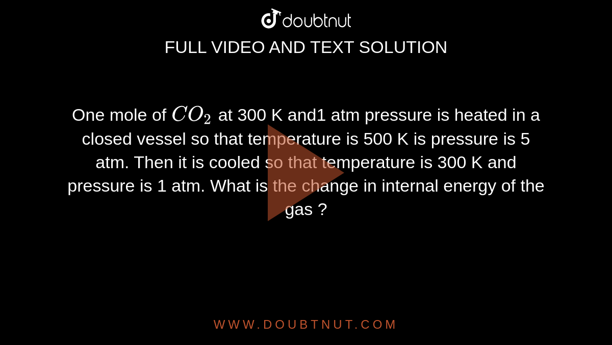 One mole of `CO_(2)` at 300 K and1 atm pressure is heated in a closed vessel so that temperature is 500 K is pressure  is 5 atm. Then it is cooled so that temperature is 300 K and pressure is 1 atm. What is the change in internal energy of the gas ? 