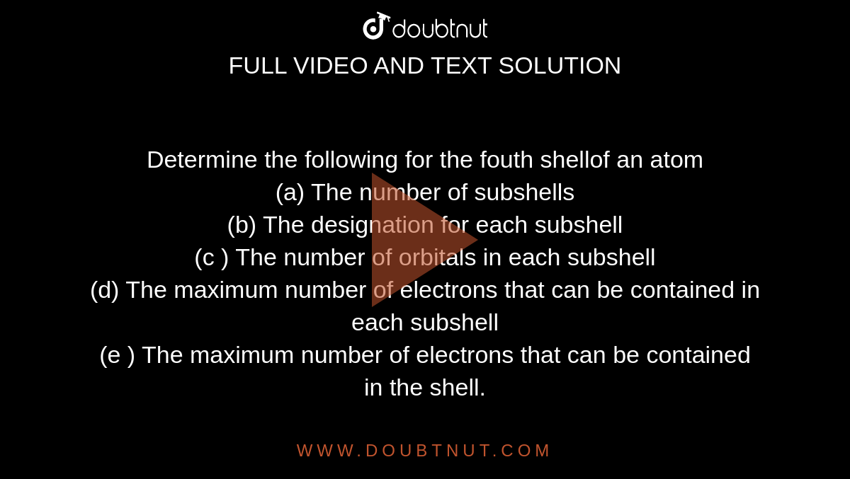 Determine the following for the fouth shellof an atom <br> (a) The number of subshells <br> (b) The designation for each subshell <br> (c ) The number of orbitals in each subshell  <br> (d) The maximum number  of electrons that can be contained in each subshell <br> (e ) The maximum number of electrons that can be contained in the shell. 