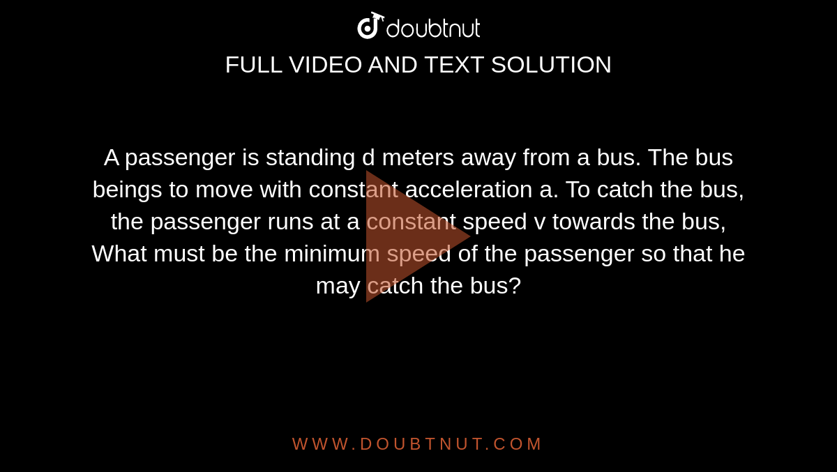 A passenger is standing d meters away from a bus. The bus beings to move with constant acceleration a. To catch the bus, the passenger runs at a constant speed v towards the bus, What must be the minimum speed of the passenger so that he may catch the bus?