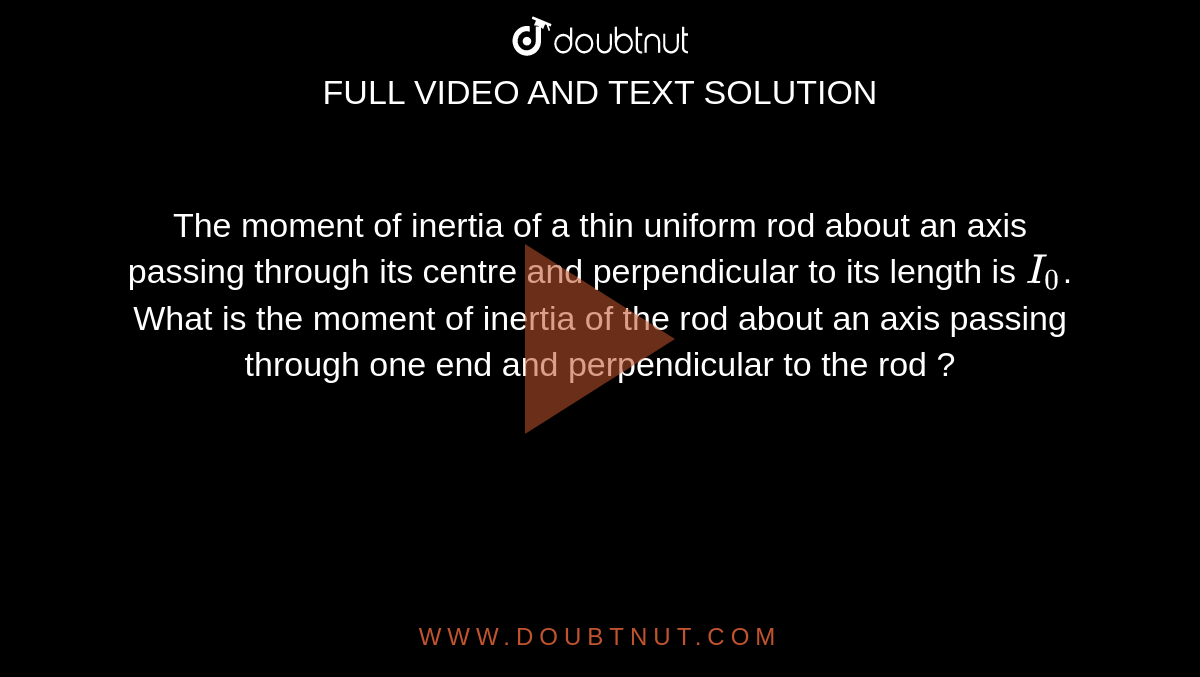 The moment of inertia of a thin uniform rod about an axis passing through its centre and perpendicular to its length is `I_(0)`. What is the moment of inertia of the rod about an axis passing through one end and perpendicular to the rod ?