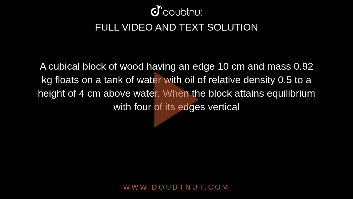 A cubical block of wood having an edge 10 cm and mass 0.92 kg floats on a tank of water with oil of relative density 0.5 to a height of 4 cm above water. When the block attains equilibrium with four of its edges vertical 