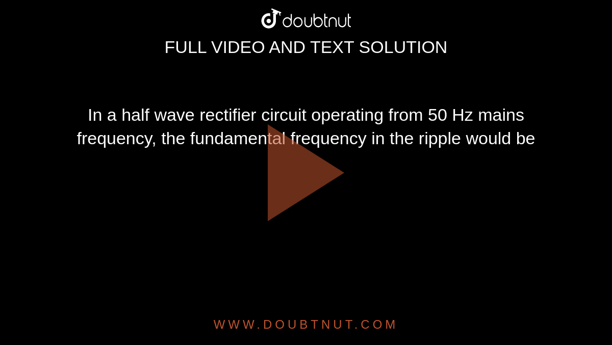 In a half wave rectifier circuit operating from 50 Hz mains frequency, the fundamental frequency in the ripple would be